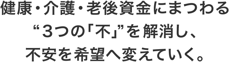 健康・介護・老後資金にまつわる“3つの「不」”を解消し、不安を希望へ変えていく。