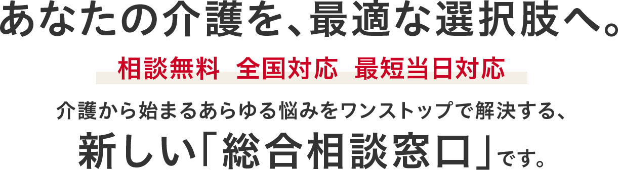あなたの介護を、最適な選択肢へ。相談無料・全国対応・最短当日対応　介護から始まるあらゆる悩みをワンストップで解決する、日本初※の「総合相談窓口」です。