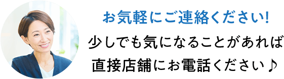 お気軽にご連絡ください! 少しでも気になることがあれば直接店舗にお電話ください♪